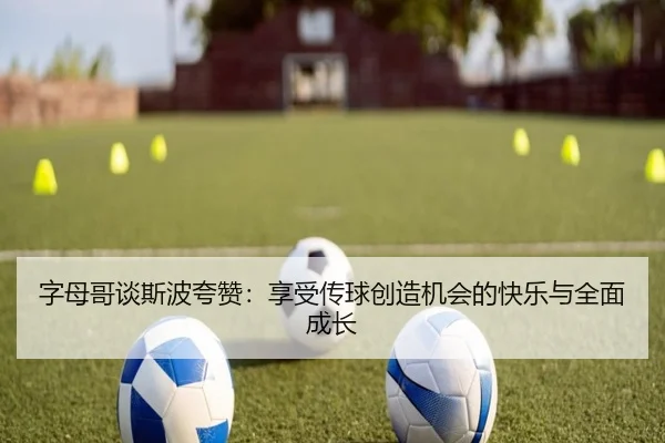 字母哥谈斯波夸赞：享受传球创造机会的快乐与全面成长